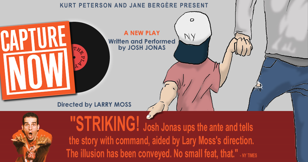 KURT PETERSON and JANE BERGERE Present CAPTURE NOW - A New Play - Written and Performed by JOSH JONAS - Directed by LARRY MOSS - 'STRIKING! Josh Jonas ups the ante and tells the story with command, aided by Larry Moss's direction.  The illusion has been conveyed.  No small feat, that.' -NY TIMES